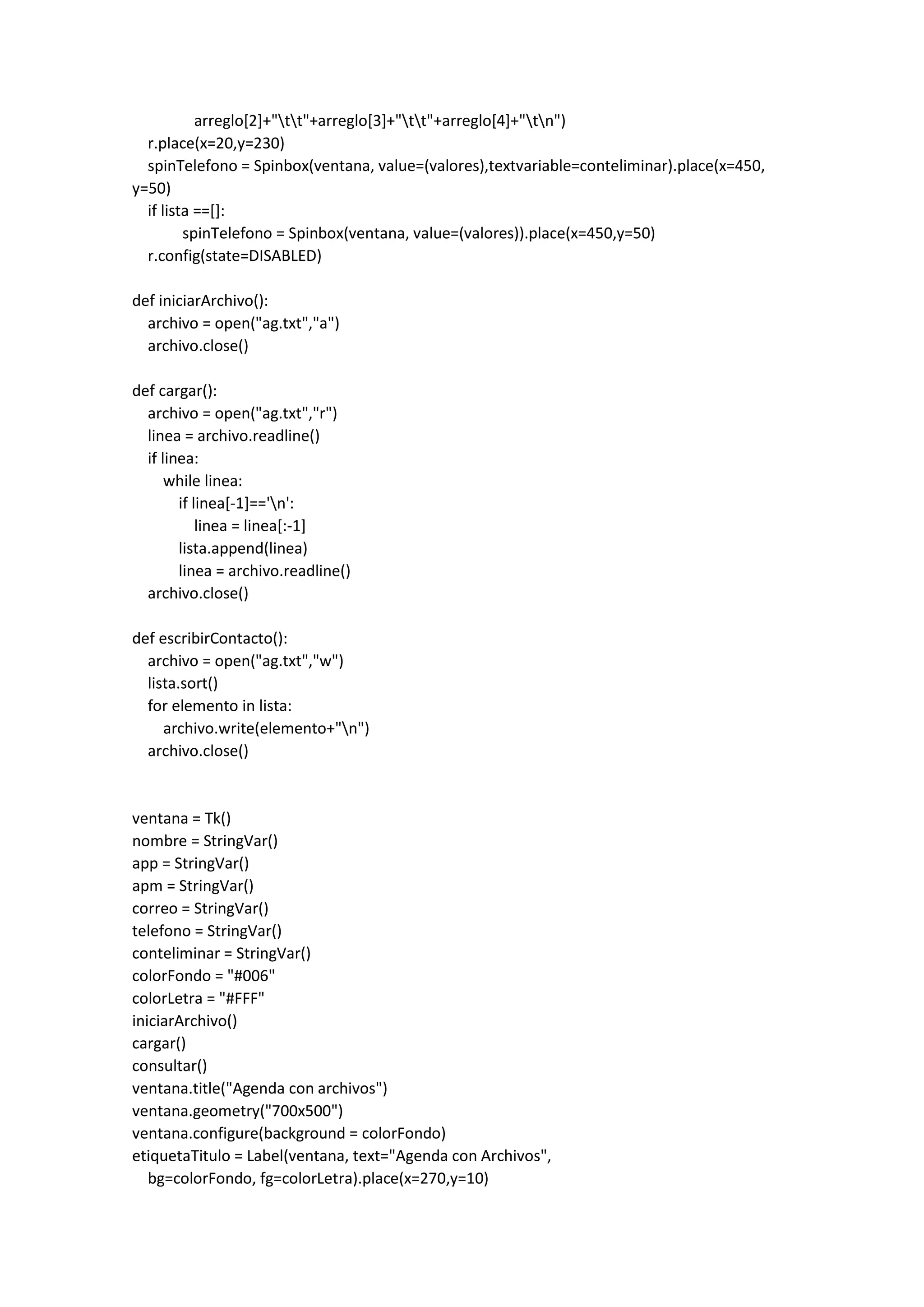 arreglo[2]+"tt"+arreglo[3]+"tt"+arreglo[4]+"tn")
r.place(x=20,y=230)
spinTelefono = Spinbox(ventana, value=(valores),textvariable=conteliminar).place(x=450,
y=50)
if lista ==[]:
spinTelefono = Spinbox(ventana, value=(valores)).place(x=450,y=50)
r.config(state=DISABLED)
def iniciarArchivo():
archivo = open("ag.txt","a")
archivo.close()
def cargar():
archivo = open("ag.txt","r")
linea = archivo.readline()
if linea:
while linea:
if linea[-1]=='n':
linea = linea[:-1]
lista.append(linea)
linea = archivo.readline()
archivo.close()
def escribirContacto():
archivo = open("ag.txt","w")
lista.sort()
for elemento in lista:
archivo.write(elemento+"n")
archivo.close()
ventana = Tk()
nombre = StringVar()
app = StringVar()
apm = StringVar()
correo = StringVar()
telefono = StringVar()
conteliminar = StringVar()
colorFondo = "#006"
colorLetra = "#FFF"
iniciarArchivo()
cargar()
consultar()
ventana.title("Agenda con archivos")
ventana.geometry("700x500")
ventana.configure(background = colorFondo)
etiquetaTitulo = Label(ventana, text="Agenda con Archivos",
bg=colorFondo, fg=colorLetra).place(x=270,y=10)
 