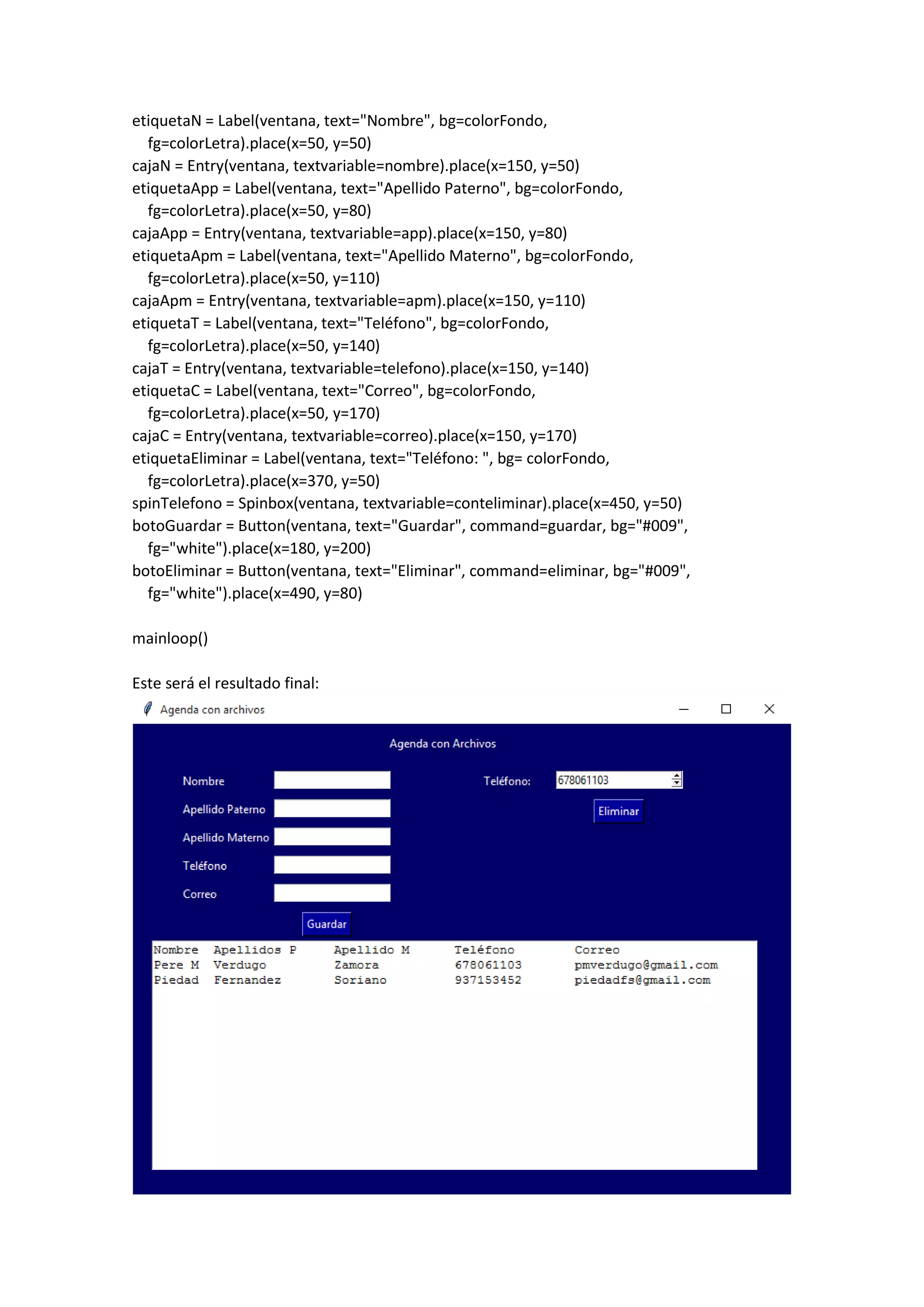 etiquetaN = Label(ventana, text="Nombre", bg=colorFondo,
fg=colorLetra).place(x=50, y=50)
cajaN = Entry(ventana, textvariable=nombre).place(x=150, y=50)
etiquetaApp = Label(ventana, text="Apellido Paterno", bg=colorFondo,
fg=colorLetra).place(x=50, y=80)
cajaApp = Entry(ventana, textvariable=app).place(x=150, y=80)
etiquetaApm = Label(ventana, text="Apellido Materno", bg=colorFondo,
fg=colorLetra).place(x=50, y=110)
cajaApm = Entry(ventana, textvariable=apm).place(x=150, y=110)
etiquetaT = Label(ventana, text="Teléfono", bg=colorFondo,
fg=colorLetra).place(x=50, y=140)
cajaT = Entry(ventana, textvariable=telefono).place(x=150, y=140)
etiquetaC = Label(ventana, text="Correo", bg=colorFondo,
fg=colorLetra).place(x=50, y=170)
cajaC = Entry(ventana, textvariable=correo).place(x=150, y=170)
etiquetaEliminar = Label(ventana, text="Teléfono: ", bg= colorFondo,
fg=colorLetra).place(x=370, y=50)
spinTelefono = Spinbox(ventana, textvariable=conteliminar).place(x=450, y=50)
botoGuardar = Button(ventana, text="Guardar", command=guardar, bg="#009",
fg="white").place(x=180, y=200)
botoEliminar = Button(ventana, text="Eliminar", command=eliminar, bg="#009",
fg="white").place(x=490, y=80)
mainloop()
Este será el resultado final:
 