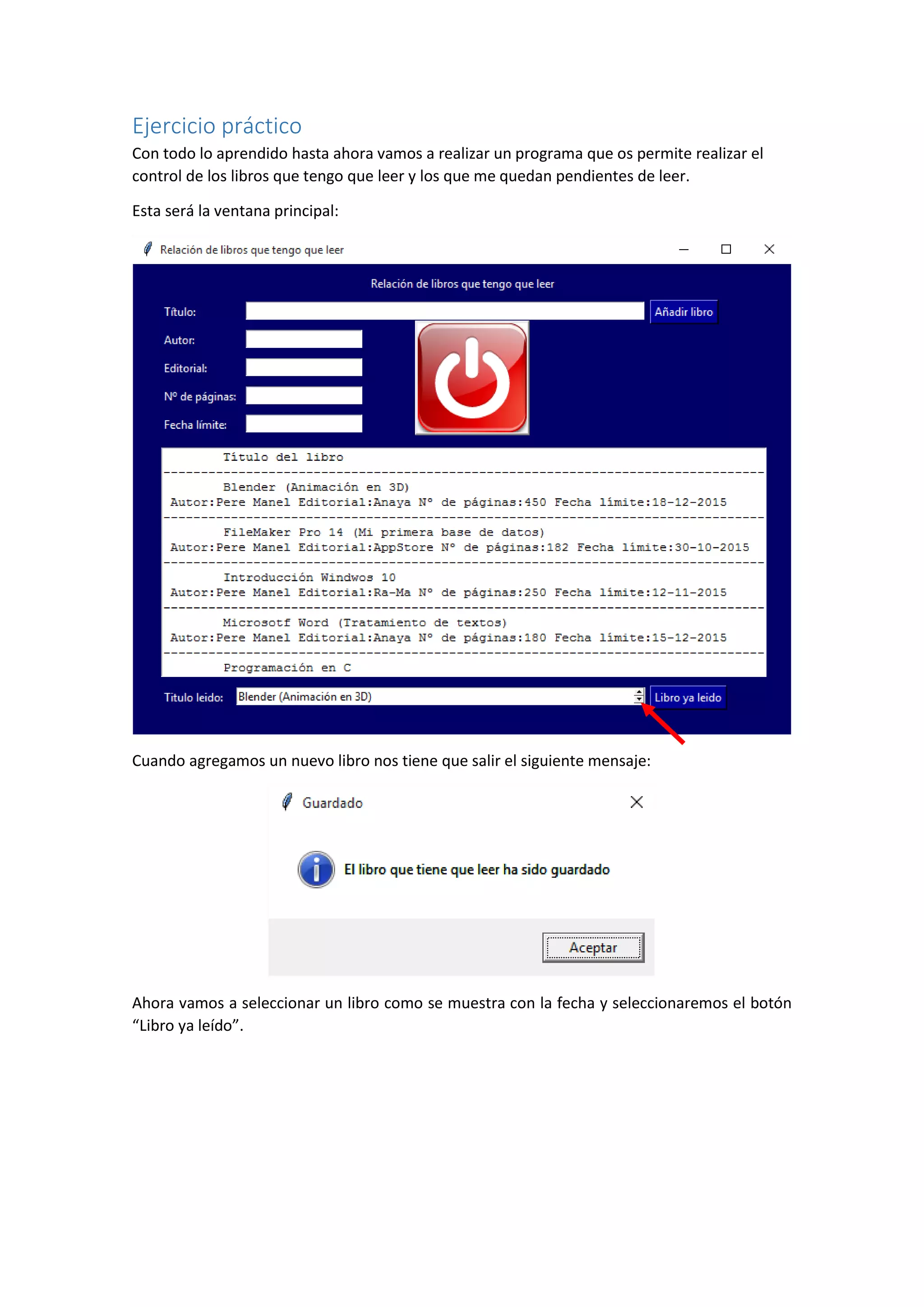 Ejercicio práctico
Con todo lo aprendido hasta ahora vamos a realizar un programa que os permite realizar el
control de los libros que tengo que leer y los que me quedan pendientes de leer.
Esta será la ventana principal:
Cuando agregamos un nuevo libro nos tiene que salir el siguiente mensaje:
Ahora vamos a seleccionar un libro como se muestra con la fecha y seleccionaremos el botón
“Libro ya leído”.
 