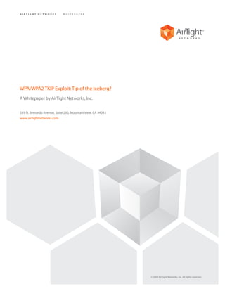 AIRTIGHT NETWORKS           WHITEPAPER




WPA/WPA2 TKIP Exploit: Tip of the Iceberg?
A Whitepaper by AirTight Networks, Inc.


339 N. Bernardo Avenue, Suite 200, Mountain View, CA 94043
www.airtightnetworks.com




                                                             © 2009 AirTight Networks, Inc. All rights reserved.
 