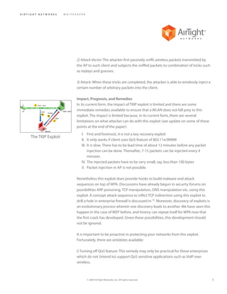 AIRTIGHT NETWORKS      WHITEPAPER




                             2) Attack Vector: The attacker first passively sniffs wireless packets transmitted by
                             the AP to such client and subjects the sniffed packets to combination of tricks such
                             as replays and guesses.

                             3) Attack: When these tricks are completed, the attacker is able to wirelessly inject a
                             certain number of arbitrary packets into the client.

                             Impact, Prognosis, and Remedies
                             In its current form, the impact of TKIP exploit is limited and there are some
                             immediate remedies available to ensure that a WLAN does not fall prey to this
                             exploit. The impact is limited because, in its current form, there are several
                             limitations on what attacker can do with this exploit (see update on some of these
                             points at the end of the paper):
                                I. First and foremost, it is not a key recovery exploit
    The TKIP Exploit
                                II. It only works if client uses QoS feature of 802.11e/WMM
                                III. It is slow. There has to be lead time of about 12 minutes before any packet
                                     injection can be done. Thereafter, 7-15 packets can be injected every 4
                                     minutes
                                IV. The injected packets have to be very small, say, less than 100 bytes
                                V. Packet injection in AP is not possible.

                             Nonetheless this exploit does provide hooks to build malware and attack
                             sequences on top of WPA. Discussions have already begun in security forums on
                             possibilities ARP poisoning, TCP manipulation, DNS manipulation etc. using this
                             exploit. A concept attack sequence to inflict TCP indirection using this exploit to
                             drill a hole in enterprise firewall is discussed in [4]. Moreover, discovery of exploits is
                             an evolutionary process wherein one discovery leads to another. We have seen this
                             happen in the case of WEP before, and history can repeat itself for WPA now that
                             the first crack has developed. Given these possibilities, this development should
                             not be ignored.

                             It is important to be proactive in protecting your networks from this exploit.
                             Fortunately, there are antidotes available:

                             i) Turning off QoS feature: This remedy may only be practical for those enterprises
                             which do not (intend to) support QoS sensitive applications such as VoIP over
                             wireless.



                                    © 2009 AirTight Networks, Inc. All rights reserved.                                    3
 