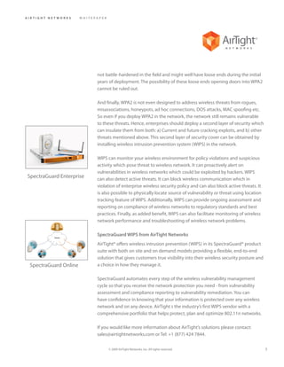 AIRTIGHT NETWORKS      WHITEPAPER




                             not battle-hardened in the field and might well have loose ends during the initial
                             years of deployment. The possibility of these loose ends opening doors into WPA2
                             cannot be ruled out.

                             And finally, WPA2 is not even designed to address wireless threats from rogues,
                             misassociations, honeypots, ad hoc connections, DOS attacks, MAC spoofing etc.
                             So even if you deploy WPA2 in the network, the network still remains vulnerable
                             to these threats. Hence, enterprises should deploy a second layer of security which
                             can insulate them from both: a) Current and future cracking exploits, and b) other
                             threats mentioned above. This second layer of security cover can be obtained by
                             installing wireless intrusion prevention system (WIPS) in the network.

                             WIPS can monitor your wireless environment for policy violations and suspicious
                             activity which pose threat to wireless network. It can proactively alert on
                             vulnerabilities in wireless networks which could be exploited by hackers. WIPS
SpectraGuard Enterprise      can also detect active threats. It can block wireless communication which in
                             violation of enterprise wireless security policy and can also block active threats. It
                             is also possible to physically locate source of vulnerability or threat using location
                             tracking feature of WIPS. Additionally, WIPS can provide ongoing assessment and
                             reporting on compliance of wireless networks to regulatory standards and best
                             practices. Finally, as added benefit, WIPS can also facilitate monitoring of wireless
                             network performance and troubleshooting of wireless network problems.

                             SpectraGuard WIPS from AirTight Networks
                             AirTight® offers wireless intrusion prevention (WIPS) in its SpectraGuard® product
                             suite with both on site and on demand models providing a flexible, end-to-end
                             solution that gives customers true visibility into their wireless security posture and
 SpectraGuard Online         a choice in how they manage it.

                             SpectraGuard automates every step of the wireless vulnerability management
                             cycle so that you receive the network protection you need - from vulnerability
                             assessment and compliance reporting to vulnerability remediation. You can
                             have confidence in knowing that your information is protected over any wireless
                             network and on any device. AirTight s the industry’s first WIPS vendor with a
                             comprehensive portfolio that helps protect, plan and optimize 802.11n networks.

                             If you would like more information about AirTight’s solutions please contact:
                             sales@airtightnetworks.com or Tel: +1 (877) 424 7844.

                                    © 2009 AirTight Networks, Inc. All rights reserved.                               5
 