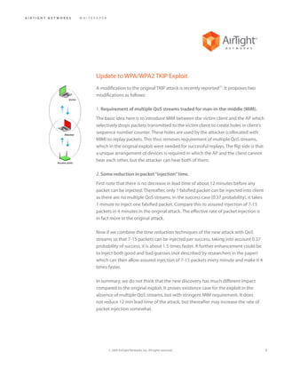 AIRTIGHT NETWORKS            WHITEPAPER




                                   Update to WPA/WPA2 TKIP Exploit
                                   A modification to the original TKIP attack is recently reported[7]. It proposes two
                                   modifications as follows:
                    Victim



                                   1. Requirement of multiple QoS streams traded for man-in-the-middle (MIM).
                                   The basic idea here is to introduce MIM between the victim client and the AP which
                                   selectively drops packets transmitted to the victim client to create holes in client’s
                 Attacker
                                   sequence number counter. These holes are used by the attacker (collocated with
                                   MIM) to replay packets. This thus removes requirement of multiple QoS streams,
                                   which in the original exploit were needed for successful replays. The flip side is that
                                   a unique arrangement of devices is required in which the AP and the client cannot
            Access point
                                   hear each other, but the attacker can hear both of them.

                                   2. Some reduction in packet “injection” time.
                                   First note that there is no decrease in lead time of about 12 minutes before any
                                   packet can be injected. Thereafter, only 1 falsified packet can be injected into client
                                   as there are no multiple QoS streams. In the success case (0.37 probability), it takes
                                   1 minute to inject one falsified packet. Compare this to assured injection of 7-15
                                   packets in 4 minutes in the original attack. The effective rate of packet injection is
                                   in fact more in the original attack.

                                   Now if we combine the time reduction techniques of the new attack with QoS
                                   streams so that 7-15 packets can be injected per success, taking into account 0.37
                                   probability of success, it is about 1.5 times faster. A further enhancement could be
                                   to inject both good and bad guesses (not described by researchers in the paper)
                                   which can then allow assured injection of 7-15 packets every minute and make it 4
                                   times faster.

                                   In summary, we do not think that the new discovery has much different impact
                                   compared to the original exploit. It proves existence case for the exploit in the
                                   absence of multiple QoS streams, but with stringent MIM requirement. It does
                                   not reduce 12 min lead time of the attack, but thereafter may increase the rate of
                                   packet injection somewhat.




                                          © 2009 AirTight Networks, Inc. All rights reserved.                                6
 