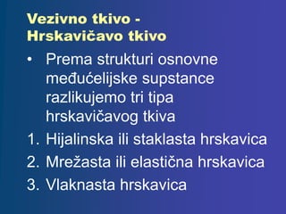 Vezivno tkivo -
Hrskavičavo tkivo
• Prema strukturi osnovne
međućelijske supstance
razlikujemo tri tipa
hrskavičavog tkiva
1. Hijalinska ili staklasta hrskavica
2. Mrežasta ili elastična hrskavica
3. Vlaknasta hrskavica
 