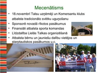 Mecenātisms
• 18.novembrī Talsu uzņēmēji un Komersantu klubs
    atbalsta tradicionālo svētku uguņošanu
•   Sponsorē novadā rīkotos pasākumus
•   Finansiāli atbalsta sporta komandas
•   Līdzdalība Lielās Talkas organizēšanā
•   Atbalsta bērnu un jauniešu dalību vietējos un
    starptautiskos pasākumos u.c.
 