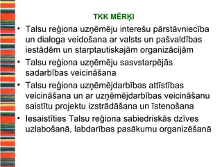 TKK MĒRĶI
• Talsu reģiona uzņēmēju interešu pārstāvniecība
  un dialoga veidošana ar valsts un pašvaldības
  iestādēm un starptautiskajām organizācijām
• Talsu reģiona uzņēmēju sasvstarpējās
  sadarbības veicināšana
• Talsu reģiona uzņēmējdarbības attīstības
  veicināšana un ar uzņēmējdarbības veicināšanu
  saistītu projektu izstrādāšana un īstenošana
• Iesaistīties Talsu reģiona sabiedriskās dzīves
  uzlabošanā, labdarības pasākumu organizēšanā
 