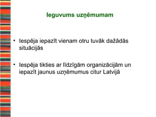 Ieguvums uzņēmumam



• Iespēja iepazīt vienam otru tuvāk dažādās
  situācijās

• Iespēja tikties ar līdzīgām organizācijām un
  iepazīt jaunus uzņēmumus citur Latvijā
 