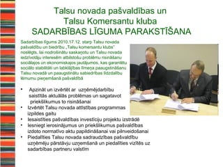 Talsu novada pašvaldības un
           Talsu Komersantu kluba
     SADARBĪBAS LĪGUMA PARAKSTĪŠANA
Sadarbības līgums 2010.17.12. starp Talsu novada
pašvaldību un biedrību „Talsu komersantu klubs”
noslēgts, lai nodrošinātu saskaņotu un Talsu novada
iedzīvotāju interesēm atbilstošu problēmu risināšanu
sociālajos un ekonomiskajos jautājumos, kas garantētu
sociālo stabilitāti un labklājības līmeņa paaugstināšanu
Talsu novadā un paaugstinātu sabiedrības līdzdalību
lēmumu pieņemšanā pašvaldībā

•    Apzināt un izvērtēt ar uzņēmējdarbību
     saistītās aktuālās problēmas un sagatavot
      priekšlikumus to risināšanai
•   Izvērtēt Talsu novada attīstības programmas
    izpildes gaitu
•   Iesaistīties pašvaldības investīciju projektu izstrādē
•   Iesniegt ierosinājumus un priekšlikumus pašvaldības
    izdoto normatīvo aktu papildināšanai vai pilnveidošanai
•   Piedalīties Talsu novada sadraudzības pašvaldību
    uzņēmēju pārstāvju uzņemšanā un piedalīties vizītēs uz
    sadarbības partneru valstīm
 