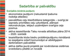 Sadarbība ar pašvaldību
Svarīgākie risināmie jautājumi:
• ekonomiskie jautājumi (nekustamā īpašuma
  nodokļa atlaides)
• pasvaldības ceļu klasificēšana kategorijās – svarīgi,lai
  saprastu prioritātes ceļu uzturēšanā, plānojot
  rekonstrukcijas, iekļaut uzņēmējiem svarīgos ceļa
  posmus
• aktīva iesaistīšanās Talsu novada attīstības plāna 2014.
  – 2020. izstrādē
• iesaistīšanās kluba biedru problēmjautājumu risināšanā
  ko iespējams izdarīt komunicējot ar atbildīgajiem
  darbiniekiem pašvaldībā
• aktīva dalība jaunā projektā par novērošanas sistēmas
  izveidošanu pilsētā un novadā
 