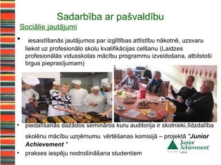 Sadarbība ar pašvaldību
    Sociālie jautājumi
•      iesaistīšanās jautājumos par izglītības attīstību nākotnē, uzsvaru
     liekot uz profesionālo skolu kvalifikācijas celšanu (Laidzes
     profesionālās vidusskolas mācību programmu izveidošana, atbilstoši
     tirgus pieprasījumam)




•    piedalīšanās dažādos semināros kuru auditorija ir skolnieki,līdzdalība
     skolēnu mācību uzņēmumu vērtēšanas komisijā – projektā "Junior
     Achievement "
•    prakses iespēju nodrošināšana studentiem
 