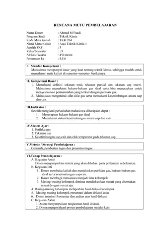 RENCANA MUTU PEMBELAJARAN
Nama Dosen : Ahmad M Fuadi
Program Studi : Teknik Kimia
Kode Mata Kuliah : TKK 204
Nama Mata Kuliah : Asas Teknik Kimia 1
Jumlah SKS : 3
Kelas/Semester : /3
Alokasi Waktu : 450 menit
Pertemuan ke : 4,5,6
I. Standar Kompetensi :
Mahasiswa mempunyai dasar yang kuat tentang teknik kimia, sehingga mudah untuk
memahami mata kuliah di semester-semester berikutnya.
II. Kompetensi Dasar :
1. Memahami definisi tekanan total, tekanan parsial dan tekanan uap murni.
Mahasiswa memahami hukum-hukum gas ideal serta bisa menerapkan untuk
menyelesaikan permasalahan yang terkait dengan perilaku gas.
2. Mahasiswa mengetahui sifat-sifat gas serta memahami kesetimbangan antara uap
dan cair.
III.Indikator :
Setelah mengikuti perkuliahan mahasiswa diharapkan dapat :
1. Menerapkan hukum-hukum gas ideal
2. Memahami sistem kesetimbangan antara uap dan cair
IV.Materi Ajar :
1. Perilaku gas
2. Tekanan uap
3. Kesetimbangan uap-cair dan efek temperatur pada tekanan uap
V.Metode / Strategi Pembelajaran :
Ceramah, pemberian tugas dan presentasi tugas.
VI.Tahap Pembelajaran :
A. Kegiatan Awal
Dosen menyampaikan materi yang akan dibahas pada pertemuan sebelumnya
B. Kegiatan Inti
1. Dosen membuka kuliah dan menjelaskan perilaku gas, hukum-hukum gas
ideal serta kesetimbangan uap-cair.
2. Dosen membagi mahasiswa menjadi lima kelompok
3. Masing-masing kelompok diminta mendiskusikan materi yang ditentukan
sesuai dengan materi ajar.
4. Masing-masing kelompok melaporkan hasil diskusi kelompok.
5. Masing-masing kelompok presentasi dalam diskusi kelas
6. Dosen memberi komentar dan arahan atas hasil diskusi.
C. Kegiatan Akhir
1.Dosen menyampaikan rangkuman hasil diskusi.
2. Dosen mengevaluasi proses pembelajaran melalui kuis
 