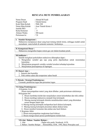 RENCANA MUTU PEMBELAJARAN
Nama Dosen : Ahmad M Fuadi
Program Studi : Teknik Kimia
Kode Mata Kuliah : TKK 204
Nama Mata Kuliah : Asas Teknik Kimia 1
Jumlah SKS : 3
Kelas/Semester : /3
Alokasi Waktu : 300 menit
Pertemuan ke : 7,8
I. Standar Kompetensi :
Mahasiswa mempunyai dasar yang kuat tentang teknik kimia, sehingga mudah untuk
memahami mata kuliah di semester-semester berikutnya.
II. Kompetensi Dasar :
Mahasiswa mengetahui kapan sistem gas cair dalam keadaan jenuh.
III.Indikator :
Setelah mengikuti perkuliahan mahasiswa diharapkan dapat :
1. Mengetahui variabel apa saja yang perlu diperhatikan untuk menentukan
kejenuhan
2. Menjelaskan pengaruh variable-variabel tersebut terhadap kejenuhan
3. Menjelaskan penerapannya di lapangan.
IV.Materi Ajar :
1. Saturasi dan humidity
2. Titik embun udara dan temperatur udara basah
V.Metode / Strategi Pembelajaran :
Ceramah, pemberian tugas dan presentasi tugas.
VI.Tahap Pembelajaran :
A.Kegiatan Awal
Dosen menyampaikan materi yang akan dibahas pada pertemuan sebelumnya
B.Kegiatan Inti
1. Dosen membuka kuliah dan menjelaskan sistem kelembaban dan titik embun
2. Dosen membagi mahasiswa menjadi lima kelompok
3. Masing-masing kelompok diminta mendiskusikan materi yang ditentukan
sesuai dengan materi ajar.
4. Masing-masing kelompok melaporkan hasil diskusi kelompok.
5. Masing-masing kelompok presentasi dalam diskusi kelas
6. Dosen memberi komentar dan arahan atas hasil diskusi.
C.Kegiatan Akhir
1. Dosen menyampaikan rangkuman hasil diskusi.
2. Dosen mengevaluasi proses pembelajaran melalui kuis
VII.Alat / Bahan / Sumber Belajar :
1. Alat : Papan tulis putih, Notebook, LCD.
2. Bahan / Sumber Belajar : Himmelblau, D.M., 1992, Basic Principles and
 