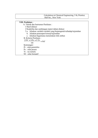 Calculation in Chemical Engineering, 5 th, Prentice
Hall Inc., New York
VIII. Penilaian :
A. Teknik dan Instrumen Penilaian :
1 Hasil diskusi
2 Keaktifan dan sumbangan materi dalam diskusi
3 a. Jelaskan variabel-variabel yang berpengaruh terhadap kejenuhan
b. Jelaskan penerapan konsep kejenuhan
c. Jelaskan bagaimana menentukan titik embun
B. Kriteria Penilaian :
Nf
10
Tt5Ps3Pf2
=
++
Keterangan :
Pt : nilai portofolio
Ps : nilai proses
Tt : tes tertulis
Nf : nilai formatif
 