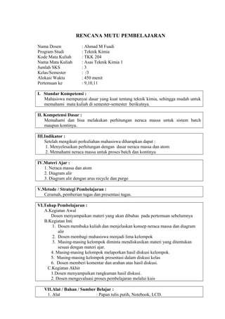 RENCANA MUTU PEMBELAJARAN
Nama Dosen : Ahmad M Fuadi
Program Studi : Teknik Kimia
Kode Mata Kuliah : TKK 204
Nama Mata Kuliah : Asas Teknik Kimia 1
Jumlah SKS : 3
Kelas/Semester : /3
Alokasi Waktu : 450 menit
Pertemuan ke : 9,10,11
I. Standar Kompetensi :
Mahasiswa mempunyai dasar yang kuat tentang teknik kimia, sehingga mudah untuk
memahami mata kuliah di semester-semester berikutnya.
II. Kompetensi Dasar :
Memahami dan bisa melakukan perhitungan neraca massa untuk sistem batch
maupun kontinyu.
III.Indikator :
Setelah mengikuti perkuliahan mahasiswa diharapkan dapat :
1. Menyelesaikan perhitungan dengan dasar neraca massa dan atom
2. Memahami neraca massa untuk proses batch dan kontinyu
IV.Materi Ajar :
1. Neraca massa dan atom
2. Diagram alir
3. Diagram alir dengan arus recycle dan purge
V.Metode / Strategi Pembelajaran :
Ceramah, pemberian tugas dan presentasi tugas.
VI.Tahap Pembelajaran :
A.Kegiatan Awal
Dosen menyampaikan materi yang akan dibahas pada pertemuan sebelumnya
B.Kegiatan Inti
1. Dosen membuka kuliah dan menjelaskan konsep neraca massa dan diagram
alir
2. Dosen membagi mahasiswa menjadi lima kelompok
3. Masing-masing kelompok diminta mendiskusikan materi yang ditentukan
sesuai dengan materi ajar.
4. Masing-masing kelompok melaporkan hasil diskusi kelompok.
5. Masing-masing kelompok presentasi dalam diskusi kelas
6. Dosen memberi komentar dan arahan atas hasil diskusi.
C.Kegiatan Akhir
1.Dosen menyampaikan rangkuman hasil diskusi.
2. Dosen mengevaluasi proses pembelajaran melalui kuis
VII.Alat / Bahan / Sumber Belajar :
1. Alat : Papan tulis putih, Notebook, LCD.
 