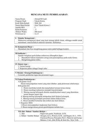 RENCANA MUTU PEMBELAJARAN
Nama Dosen : Ahmad M Fuadi
Program Studi : Teknik Kimia
Kode Mata Kuliah : TKK 204
Nama Mata Kuliah : Asas Teknik Kimia 1
Jumlah SKS : 3
Kelas/Semester : /3
Alokasi Waktu : 300 menit
Pertemuan ke : 12,13
I. Standar Kompetensi :
Mahasiswa mempunyai dasar yang kuat tentang teknik kimia, sehingga mudah untuk
memahami mata kuliah di semester-semester berikutnya.
II. Kompetensi Dasar :
Memahami dan bisa menghitung panas reaksi pada berbagai kondisi.
III.Indikator :
Setelah mengikuti perkuliahan mahasiswa diharapkan dapat :
1. Memahami hukum kekekalan energi serta penerapannya pada reaksi kimia
2. Menghitung panas reaksi
IV.Materi Ajar :
1. Neraca energi
2. Kapasitas panas sebagai fungsi suhu
V.Metode / Strategi Pembelajaran :
Ceramah, pemberian tugas dan presentasi tugas.
VI.Tahap Pembelajaran :
A.Kegiatan Awal
Dosen menyampaikan materi yang akan dibahas pada pertemuan sebelumnya
B.Kegiatan Inti
1. Dosen membuka kuliah dan menjelaskan konsep neraca energi.
2. Dosen membagi mahasiswa menjadi lima kelompok
3. Masing-masing kelompok diminta mendiskusikan materi yang ditentukan
sesuai dengan materi ajar.
4. Masing-masing kelompok melaporkan hasil diskusi kelompok.
5. Masing-masing kelompok presentasi dalam diskusi kelas
6. Dosen memberi komentar dan arahan atas hasil diskusi.
C.Kegiatan Akhir
1.Dosen menyampaikan rangkuman hasil diskusi.
2. Dosen mengevaluasi proses pembelajaran melalui kuis
VII.Alat / Bahan / Sumber Belajar :
1. Alat : Papan tulis putih, Notebook, LCD.
2. Bahan / Sumber Belajar : Hougen, Q.A., Watson, K.M., and Raqotz, R.A., 1959,
Chemical Process Principles Part I, Material and Energi
Balance, 2 nd., John Wiley & Sons Inc., New York.
 
