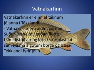 Vatnakarfinn Vatnakarfinn er einn af táknum jólanna í Tékklandi.- Vatnakarfar eru aldir í vörnum í Suður-Bæheimi, þaðan fluttir í fiskeldistöðvar og loks í stór plastílát sem sjá má á götum borga og bæja í Tékklandi fyrir jólinVatnakarfinn er einn af táknum jólanna í Tékklandi.- Vatnakarfar eru aldir í vörnum í Suður-Bæheimi, þaðan fluttir í fiskeldistöðvar og loks í stór plastílát sem sjá má á götum borga og bæja í Tékklandi fyrir jólin