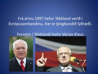 Frá árinu 1997 hefur Tékkland verið í Evrópusambandinu. Þar er þingbundið lýðræði.Forsetin í Tékklandi heitir VáclavKlaus
