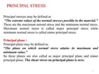 1
Principal stresses may be defined as
“The extreme values of the normal stresses possible in the material.”
These are the maximum normal stress and the minimum normal stress.
Maximum normal stress is called major principal stress while
minimum normal stress is called minor principal stress.
Principal plane :
Principal plane may be defined as
“The plane on which normal stress attains its maximum and
minimum value.”
So these planes are also called as major principal plane and minor
principal plane. The shear stress on principal plane is zero.
PRINCIPAL STRESS
 