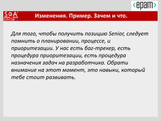 Изменения. Пример. Зачем и что.
Для того, чтобы получить позицию Senior, следует
помнить о планировании, процессе, и
приоритезации. У нас есть баг-трекер, есть
процедура приоритезации, есть процедура
назначения задач на разработчика. Обрати
внимание на этот момент, это навыки, который
тебе стоит развивать.
 