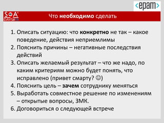 Что необходимо сделать
1. Описать ситуацию: что конкретно не так – какое
поведение, действия неприемлимы
2. Пояснить причины – негативные последствия
действий
3. Описать желаемый результат – что же надо, по
каким критериям можно будет понять, что
исправлено (привет смарту? )
4. Пояснить цель – зачем сотруднику меняться
5. Выработать совместное решение по изменениям
– открытые вопросы, ЗМК.
6. Договориться о следующей встрече
 