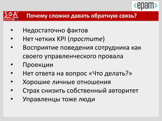 Почему сложно давать обратную связь?
• Недостаточно фактов
• Нет четких KPI (простите)
• Восприятие поведения сотрудника как
своего управленческого провала
• Проекции
• Нет ответа на вопрос «Что делать?»
• Хорошие личные отношения
• Страх снизить собственный авторитет
• Управленцы тоже люди
 