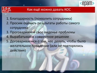 Как ещё можно давать КОС
1. Благодарность (похвалить сотрудника)
2. Просим оценить результаты работы самого
сотрудника
3. Проговариваем свое виденье проблемы
4. Вырабатываем совместное решение
5. Договариваемся о том, что делать, чтобы было
желательное поведение (или не повторялись
действия)
 