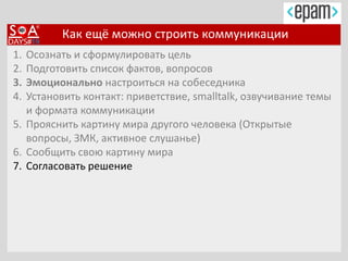 Как ещё можно строить коммуникации
1. Осознать и сформулировать цель
2. Подготовить список фактов, вопросов
3. Эмоционально настроиться на собеседника
4. Установить контакт: приветствие, smalltalk, озвучивание темы
и формата коммуникации
5. Прояснить картину мира другого человека (Открытые
вопросы, ЗМК, активное слушанье)
6. Сообщить свою картину мира
7. Согласовать решение
 