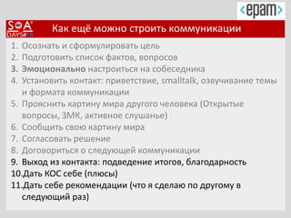 Как ещё можно строить коммуникации
1. Осознать и сформулировать цель
2. Подготовить список фактов, вопросов
3. Эмоционально настроиться на собеседника
4. Установить контакт: приветствие, smalltalk, озвучивание темы
и формата коммуникации
5. Прояснить картину мира другого человека (Открытые
вопросы, ЗМК, активное слушанье)
6. Сообщить свою картину мира
7. Согласовать решение
8. Договориться о следующей коммуникации
9. Выход из контакта: подведение итогов, благодарность
10.Дать КОС себе (плюсы)
11.Дать себе рекомендации (что я сделаю по другому в
следующий раз)
 