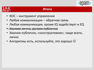 Итоги
• КОС – инструмент управления
• Любая коммуникация – обратная связь
• Любая коммуникация, кроме IQ задействует и EQ
• Хвалим лично, ругаем публично
• Хвалим публично, «конструктивим», чаще всего,
лично
• Алгоритмы есть, используйте, это хорошо 
 