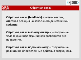 Обратная связь
Обратная связь (feedback) – отзыв, отклик,
ответная реакция на какое-либо действие или
событие.
Обратная связь в коммуникации – получение
человеком информации: как воспринято его
поведение.
Обратная связь подчинённому – озвучивание
реакции на определенные действия сотрудника.
 