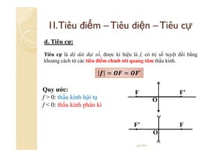 1I. Tiêu điểm – Tiêu diện – Tiêu cự
d. Tiêu cự:
Tiêu cự là độ dài đại số, được kí hiệu là f, có trị số tuyệt đối bằng
khoảng cách từ các tiêu điểm chính tới quang tâm thấu kính.

=
Quy ước:
f > 0: thấu kính hội tụ
f < 0: thấu kính phân kì

=

′
F

F’
O

F’

F
O

Lee Ein

 