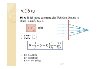 V. Độ tụ
Độ tụ là đại lượng đặc trưng cho khả năng làm hội tụ
chùm tia nhiều hay ít.
=

1

(dp)

- TKHT: D > 0
- TKPK: D < 0

=

1

=

−1

1

+

1

- R > 0: mặt lồi
- R < 0: mặt lõm
- R = ∞: mặt phẳng
Lee Ein

 