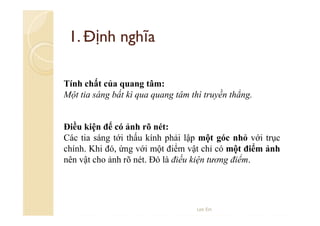 1. Định nghĩa
Tính chất của quang tâm:
Một tia sáng bất kì qua quang tâm thì truyền thẳng.

Điều kiện để có ảnh rõ nét:
Các tia sáng tới thấu kính phải lập một góc nhỏ với trục
chính. Khi đó, ứng với một điểm vật chỉ có một điểm ảnh
nên vật cho ảnh rõ nét. Đó là điều kiện tương điểm.

Lee Ein

 