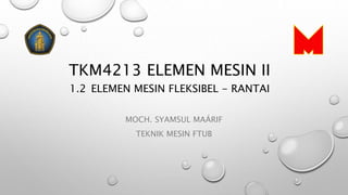 TKM4213 ELEMEN MESIN II
1.2 ELEMEN MESIN FLEKSIBEL - RANTAI
MOCH. SYAMSUL MAÁRIF
TEKNIK MESIN FTUB
 