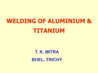 WELDING OF ALUMINIUM &
TITANIUM
T. K. MITRA
BHEL, TRICHY
 