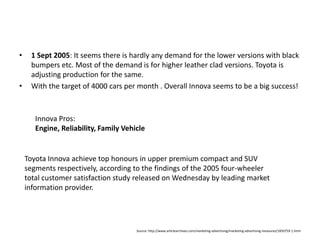 1 Sept 2005: It seems there is hardly any demand for the lower versions with black bumpers etc. Most of the demand is for higher leather clad versions. Toyota is adjusting production for the same. With the target of 4000 cars per month . Overall Innova seems to be a big success!Innova Pros:Engine, Reliability, Family VehicleToyota Innova achieve top honours in upper premium compact and SUV segments respectively, according to the findings of the 2005 four-wheeler total customer satisfaction study released on Wednesday by leading market information provider. Source: http://www.articlearchives.com/marketing-advertising/marketing-advertising-measures/1850759-1.html