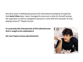 Very few actors in Bollywood possess the international standards of expertise that Aamir Khan does. Aamir managed to carve out a niche for himself among the superstars as well as changed his persona in tune with the character he was playing incase of “Toyota Innova”.It is precisely this characteristic of this talented actor that is sought to be celebrated in the new Toyota Innova advertisement. 