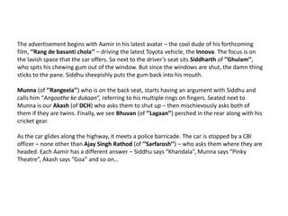 The advertisement begins with Aamir in his latest avatar – the cool dude of his forthcoming film, ’’Rang de basantichola’’ – driving the latest Toyota vehicle, the Innova. The focus is on the lavish space that the car offers. So next to the driver’s seat sits Siddharth of ’’Ghulam’’, who spits his chewing gum out of the window. But since the windows are shut, the damn thing sticks to the pane. Siddhu sheepishly puts the gum back into his mouth. Munna (of ’’Rangeela’’) who is on the back seat, starts having an argument with Siddhu and calls him “Angoothe ke dukaan”, referring to his multiple rings on fingers. Seated next to Munna is our Akash (of DCH) who asks them to shut up – then mischievously asks both of them if they are twins. Finally, we see Bhuvan (of ’’Lagaan’’) perched in the rear along with his cricket gear. As the car glides along the highway, it meets a police barricade. The car is stopped by a CBI officer – none other than Ajay Singh Rathod (of ’’Sarfarosh’’) – who asks them where they are headed. Each Aamir has a different answer – Siddhu says “Khandala”, Munna says “Pinky Theatre”, Akash says “Goa” and so on…