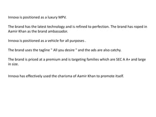 Innova is positioned as a luxury MPV. The brand has the latest technology and is refined to perfection. The brand has roped in Aamir Khan as the brand ambassador. Innova is positioned as a vehicle for all purposes . The brand uses the tagline " All you desire " and the ads are also catchy. The brand is priced at a premium and is targeting families which are SEC A A+ and large in size.Innova has effectively used the charisma of Aamir Khan to promote itself. 