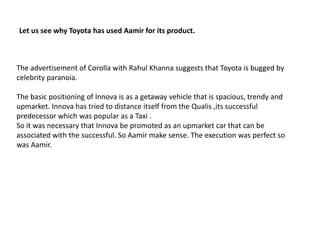 Let us see why Toyota has used Aamir for its product.The advertisement of Corolla with RahulKhanna suggests that Toyota is bugged by celebrity paranoia.The basic positioning of Innova is as a getaway vehicle that is spacious, trendy and upmarket. Innova has tried to distance itself from the Qualis ,its successful predecessor which was popular as a Taxi .So it was necessary that Innova be promoted as an upmarket car that can be associated with the successful. So Aamir make sense. The execution was perfect so was Aamir.