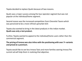 Toyota decided to replace Qualis because of two reasons. Qualis was a major success among the tour operator segment but was not popular at the individual/home segment. Second reason was the increased competition from ChevrelotTavera which was perceived to be a more refined upmarket SUV.Toyota also wanted to bring in the latest products in the Indian market. Qualis was only a test product. Further, Toyota wanted to appeal to the individual/home users rather than the commercial segment.The pricing of Innova was also inline with the positioning with over 7+ variants and priced at a premium.Toyota would like to see less Innova Taxis and more families owning Innova.The current ad will help them in realizing that objective.