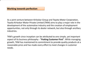 As a joint venture between Kirloskar Group and Toyota Motor Corporation, Toyota Kirloskar Motor Private Limited (TKM) aims to play a major role in the development of the automotive industry and the creation of employment opportunities, not only through its dealer network, but also through ancillary industries.TKM's growth since inception can be attributed to one simple, yet important aspect of its business philosophy - "Putting Customer First". While managing growth, TKM has maintained its commitment to provide quality products at a reasonable price and has made every effort to meet changes in customer needs.