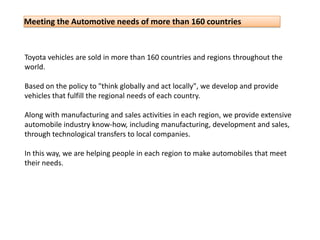 Toyota vehicles are sold in more than 160 countries and regions throughout the world.Based on the policy to "think globally and act locally", we develop and provide vehicles that fulfill the regional needs of each country.Along with manufacturing and sales activities in each region, we provide extensive automobile industry know-how, including manufacturing, development and sales, through technological transfers to local companies.In this way, we are helping people in each region to make automobiles that meet their needs.