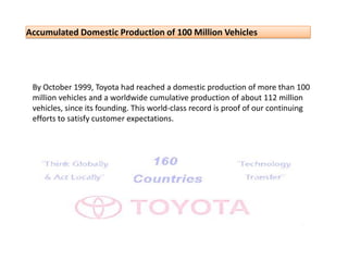 By October 1999, Toyota had reached a domestic production of more than 100 million vehicles and a worldwide cumulative production of about 112 million vehicles, since its founding. This world-class record is proof of our continuing efforts to satisfy customer expectations. 