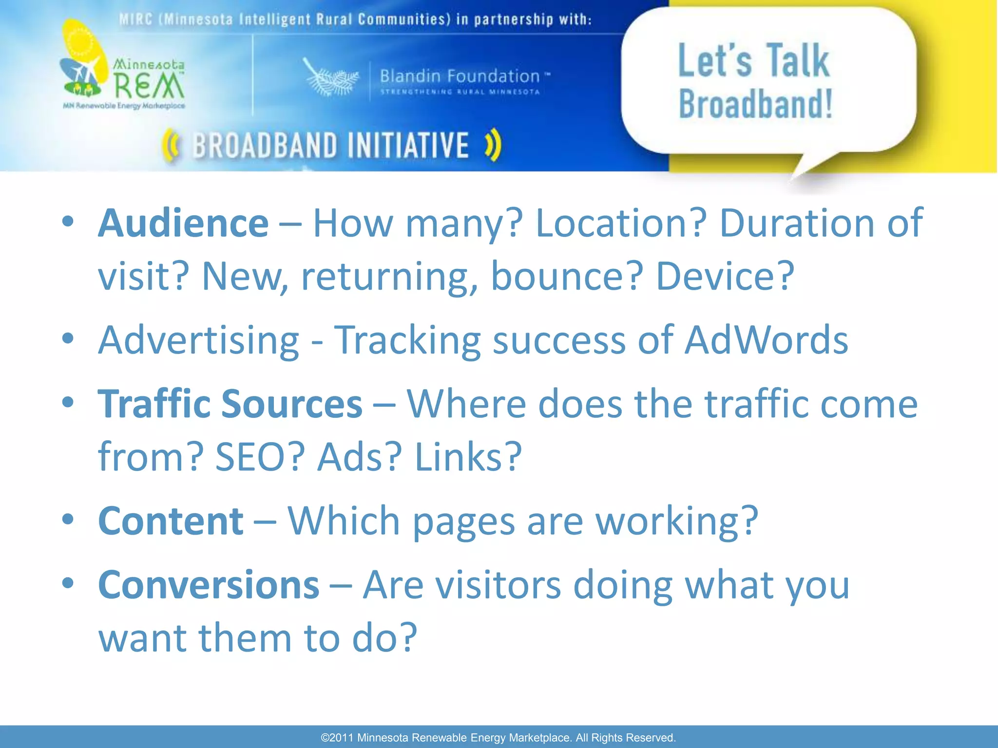 • Audience – How many? Location? Duration of
  visit? New, returning, bounce? Device?
• Advertising - Tracking success of AdWords
• Traffic Sources – Where does the traffic come
  from? SEO? Ads? Links?
• Content – Which pages are working?
• Conversions – Are visitors doing what you
  want them to do?

              ©2011 Minnesota Renewable Energy Marketplace. All Rights Reserved.
 