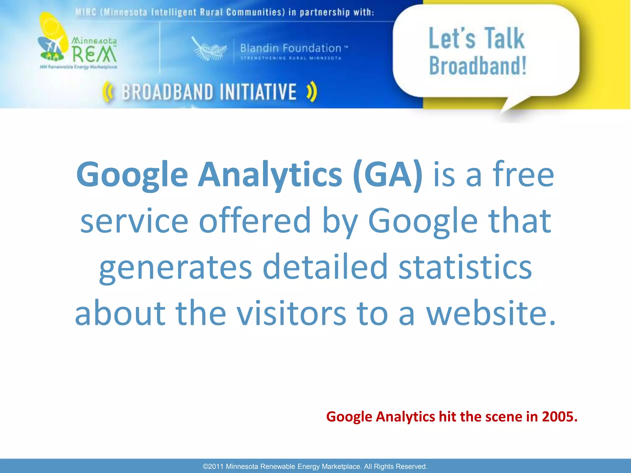Google Analytics (GA) is a free
service offered by Google that
 generates detailed statistics
about the visitors to a website.

                                            Google Analytics hit the scene in 2005.


        ©2011 Minnesota Renewable Energy Marketplace. All Rights Reserved.
 
