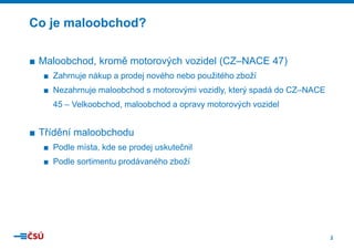 2
■ Maloobchod, kromě motorových vozidel (CZ–NACE 47)
■ Zahrnuje nákup a prodej nového nebo použitého zboží
■ Nezahrnuje maloobchod s motorovými vozidly, který spadá do CZ–NACE
45 – Velkoobchod, maloobchod a opravy motorových vozidel
■ Třídění maloobchodu
■ Podle místa, kde se prodej uskutečnil
■ Podle sortimentu prodávaného zboží
Co je maloobchod?
 