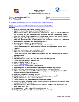 LOGOS ACADEMY
                                              LANGUAGE B
                                  To Kill a Mockingbird by Harper Lee

Teacher: Jacqueline Ibarra de Teran                             Name: ___________________________
Subject: Language B                                             Date: ____________________________

http://www.generationterrorists.com/quotes/to_kill_a_mockingbird.shtml

http://www.novelguide.com/tokillamockingbird/summaries/chap9-10.html
Chapter 9
    1. What did Scout soon forget? What made her forget?
    2. Explain the situation Scout created to avoid going to school?
    3. Atticus explains to Scout that he’s defending Tom Robinson, a Negro. So, why does Atticus tell
        her “try fighting with your head for a change…it’s a good one, even if it does resist learning?”
    4. What does Atticus refer to “as a good one” in the previous question. And, what do you think
        Atticus trying to tell her by adding even if it resists learning.
    5. What does the phrase “licked us” mean? Explain why Atticus tells Scout the case is different?
    6. Why does Scout say she can take being called a coward?
    7. Demonstrate how disaster struck in Christmas?
    8. State why Scout had mixed feelings about visiting Aunt Alexandra?
    9. Explain in details why Scout states that Aunt Alexandra was swapped and perhaps was a
        Crawford.
    10. What does Scout mean by “she was cold and there.”
    11. What were Scout’s and Jem’s gifts from Uncle Jack?
    12. Explain why Scout says Uncle Jack was one of the few men who never terrified her? Give at
        least 2 examples.
    13. Who is Rose Aylmer?
    14. Why did Uncle Jack want to see Scout after dinner? What happened?
    15. Explain what the Daughters’ Staircase was.
    16. What’s a catwalk? What’s it for?
    17. What’s a widow’s walk? What’s it for?
    18. Explain how Aunt Alexandra hurt Scout’s feelings.
    19. Why does Atticus tell Scout they had to sit where Aunt Alexandra told them to?
    20. What was Atticus explanation about Aunt Alexandra not understanding girls?
    21. What is contradictory about Aunt Alexandra worrying about Scout’s girly manners and her
        approval of Francis interested in cooking?
    22. What does Francis tell Scout about dill’s life?
    23. Why does Francis tell Scout that her father mortifies the rest of the family?
    24. Why does Francis tell Scout, “don’t you fool me”?
    25. Explain why scout says Uncle Jack doesn’t understand children.
    26. Do you think adults should give straight answers to children like Atticus or do you think adults
        should avoid them like Uncle Jack?
    27. Why the controversy of the case between Tom Robinson and Bob Ewell, the evidence boils
        down to you did – I didn’t.
    28. Read paragraph 3 p. 117 and explain it in your own words.
    29. Read paragraphs 2 and 4 p. 119 and explain it in your own words.



                                                                                  Reading Log Chapter 9
 