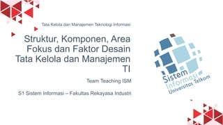 1
Team Teaching ISM
S1 Sistem Informasi – Fakultas Rekayasa Industri
Tata Kelola dan Manajemen Teknologi Informasi
Struktur, Komponen, Area
Fokus dan Faktor Desain
Tata Kelola dan Manajemen
TI
 