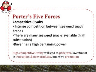 Competitive Rivalry
• Intense competition between seaweed snack
brands
•There are many seaweed snacks available (high
substitution)
•Buyer has a high bargaining power
High competitive rivalry will lead to price war, investment
in innovation & new products, intensive promotion
 